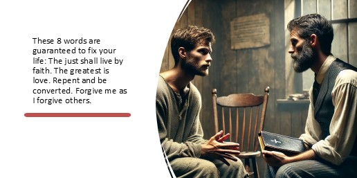 These 8 words are guaranteed to fix your life: The just shall live by faith. The greatest is love. Repent and be converted. Forgive me as I forgive others.