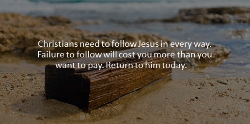 Christians need to follow Jesus in every way. Failure to follow will cost you more than you want to pay. Return to him today.