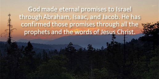 God made eternal promises to Israel through Abraham, Isaac, and Jacob. He has confirmed those promises through all the prophets and the words of Jesus Christ.