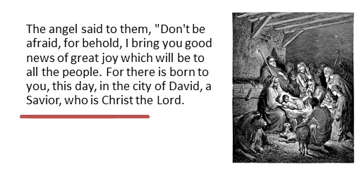 The angel said to them, "Don't be afraid, for behold, I bring you good news of great joy which will be to all the people. For there is born to you, this day, in the city of David, a Savior, who is Christ the Lord.