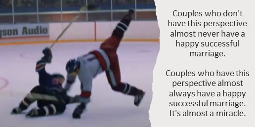 Couples who don't have this perspective almost never have a happy successful marriage. Couples who have this perspective almost always have a happy successful marriage. It's almost a miracle.