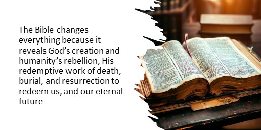 The Bible changes everything because it reveals God’s creation and humanity’s rebellion, His redemptive work of death, burial, and resurrection to redeem us, and our eternal future