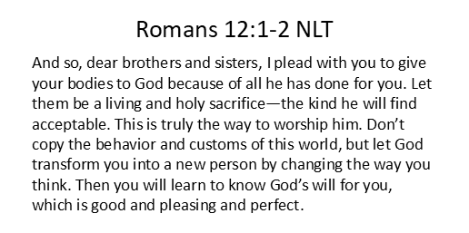 And so, dear brothers and sisters, I plead with you to give your bodies to God because of all he has done for you. Let them be a living and holy sacrifice—the kind he will find acceptable. This is truly the way to worship him. Don’t copy the behavior and customs of this world, but let God transform you into a new person by changing the way you think. Then you will learn to know God’s will for you, which is good and pleasing and perfect.