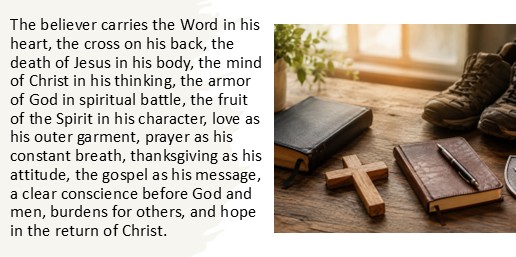 The believer's everyday carry includes the Word in his heart, the cross on his back, the death of Jesus in his body, the mind of Christ in his thinking, the armor of God in spiritual battle, the fruit of the Spirit in his character, love as his outer garment, prayer as his constant breath, thanksgiving as his attitude, the gospel as his message, a clear conscience before God and men, burdens for others, and hope in the return of Christ.