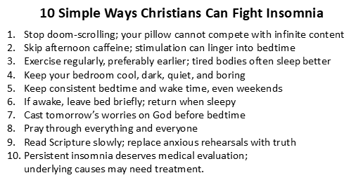 1. Stop doom-scrolling; your pillow cannot compete with infinite content. 2. Skip afternoon caffeine; stimulation can linger into bedtime. 3. Exercise regularly, preferably earlier; tired bodies often sleep better. 4. Keep your bedroom cool, dark, quiet, and boring. 5. Keep consistent bedtime and wake time, even weekends. 6. If awake, leave bed briefly; return when sleepy. 7. Cast tomorrow’s worries on God before bedtime (1 Peter 5:7). 8. Pray through everything and everyone (Philippians 4:6-7). 9. Read Scripture slowly; replace anxious rehearsals with truth. 10. Persistent insomnia deserves medical evaluation; underlying causes may need treatment.
