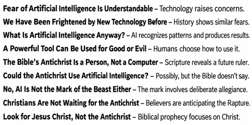 No, AI is not the Antichrist, but the Fears of New Technology are Real - Fear of Artificial Intelligence Is Understandable – Technology raises concerns. - We Have Been Frightened by New Technology Before – History shows similar fears. - What Is Artificial Intelligence Anyway? – AI recognizes patterns and produces results. - A Powerful Tool Can Be Used for Good or Evil – Humans choose how to use it. - The Bible's Antichrist Is a Person, Not a Computer – Scripture reveals a future ruler. - Could the Antichrist Use Artificial Intelligence? – Possibly, but the Bible doesn’t say. - No, AI Is Not the Mark of the Beast Either – The mark involves deliberate allegiance. - Christians Are Not Waiting for the Antichrist – Believers are anticipating the Rapture. - Look for Jesus Christ, Not the Antichrist – Biblical prophecy focuses on Christ.