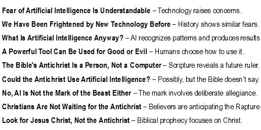 No, AI Is Not the Antichrist Fear of Artificial Intelligence Is Understandable – Technology raises concerns. We Have Been Frightened by New Technology Before – History shows similar fears. What Is Artificial Intelligence Anyway? – AI recognizes patterns and produces results. A Powerful Tool Can Be Used for Good or Evil – Humans choose how to use it. The Bible's Antichrist Is a Person, Not a Computer – Scripture reveals a future ruler. Could the Antichrist Use Artificial Intelligence? – Possibly, but the Bible doesn’t say. No, AI Is Not the Mark of the Beast Either – The mark involves deliberate allegiance. Christians Are Not Waiting for the Antichrist – Believers are anticipating the Rapture. Look for Jesus Christ, Not the Antichrist – Biblical prophecy focuses on Christ.